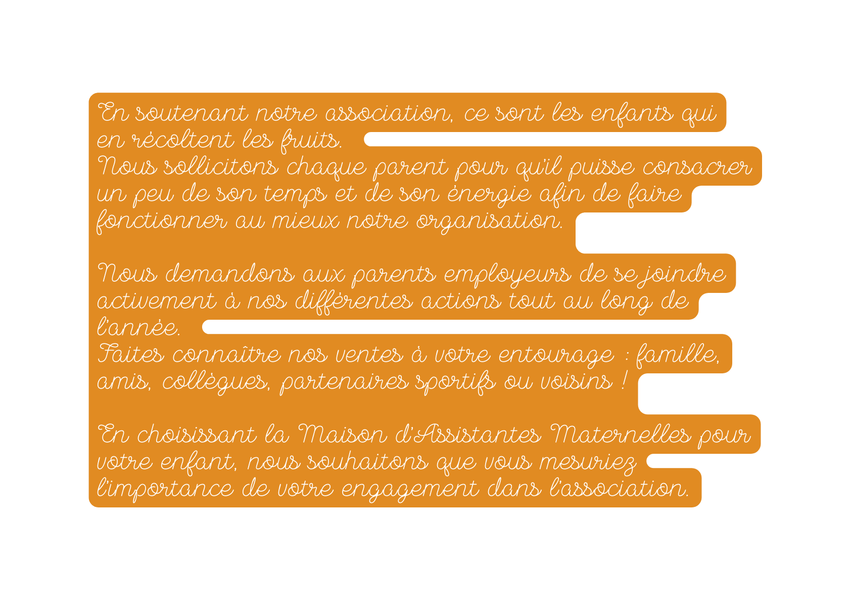 En soutenant notre association ce sont les enfants qui en récoltent les fruits Nous sollicitons chaque parent pour qu il puisse consacrer un peu de son temps et de son énergie afin de faire fonctionner au mieux notre organisation Nous demandons aux parents employeurs de se joindre activement à nos différentes actions tout au long de l année Faites connaître nos ventes à votre entourage famille amis collègues partenaires sportifs ou voisins En choisissant la Maison d Assistantes Maternelles pour votre enfant nous souhaitons que vous mesuriez l importance de votre engagement dans l association