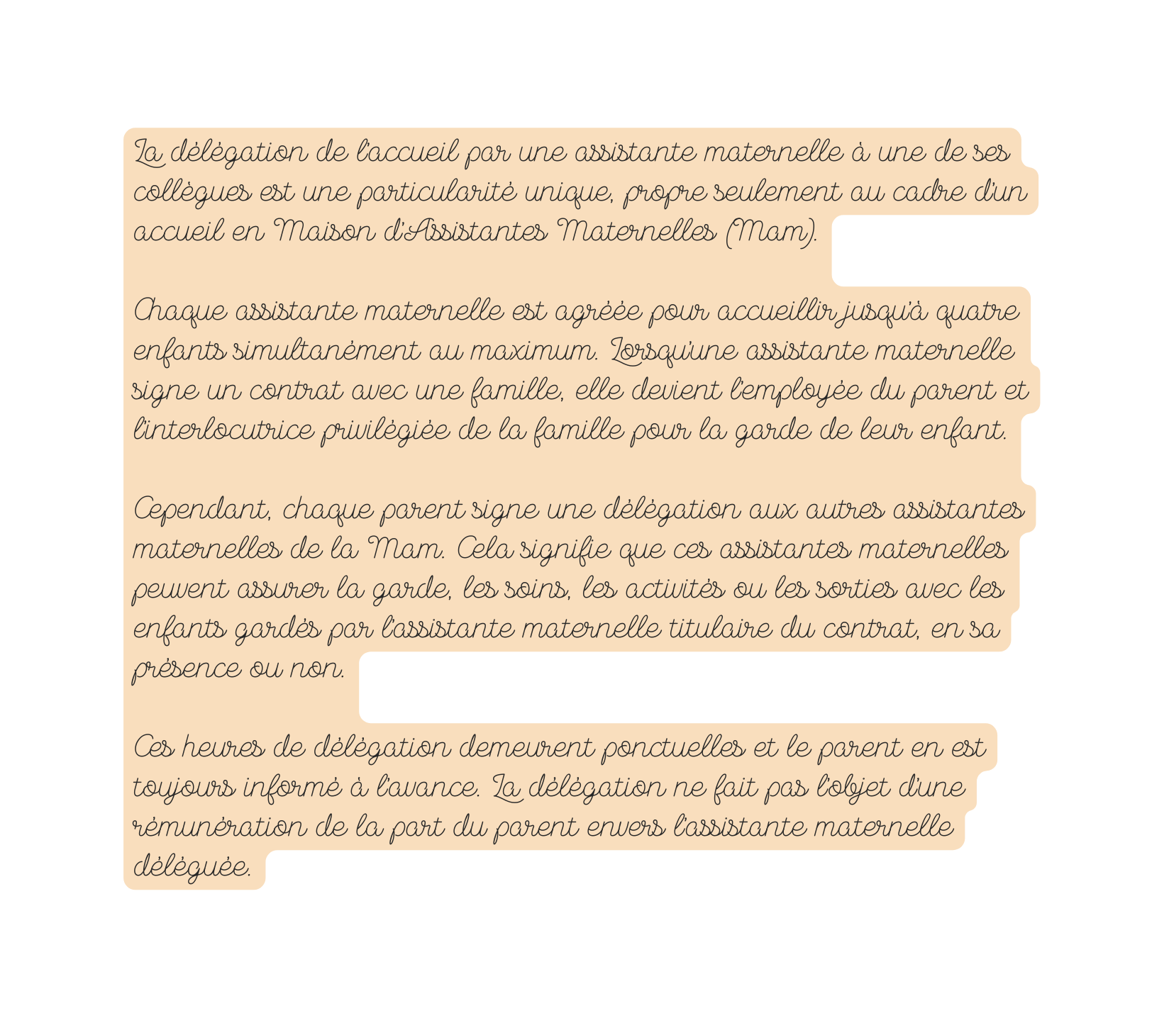 La délégation de l accueil par une assistante maternelle à une de ses collègues est une particularité unique propre seulement au cadre d un accueil en Maison d Assistantes Maternelles Mam Chaque assistante maternelle est agréée pour accueillir jusqu à quatre enfants simultanément au maximum Lorsqu une assistante maternelle signe un contrat avec une famille elle devient l employée du parent et l interlocutrice privilégiée de la famille pour la garde de leur enfant Cependant chaque parent signe une délégation aux autres assistantes maternelles de la Mam Cela signifie que ces assistantes maternelles peuvent assurer la garde les soins les activités ou les sorties avec les enfants gardés par l assistante maternelle titulaire du contrat en sa présence ou non Ces heures de délégation demeurent ponctuelles et le parent en est toujours informé à l avance La délégation ne fait pas l objet d une rémunération de la part du parent envers l assistante maternelle déléguée
