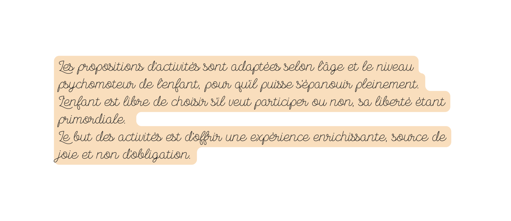 Les propositions d activités sont adaptées selon l âge et le niveau psychomoteur de l enfant pour qu il puisse s épanouir pleinement L enfant est libre de choisir s il veut participer ou non sa liberté étant primordiale Le but des activités est d offrir une expérience enrichissante source de joie et non d obligation