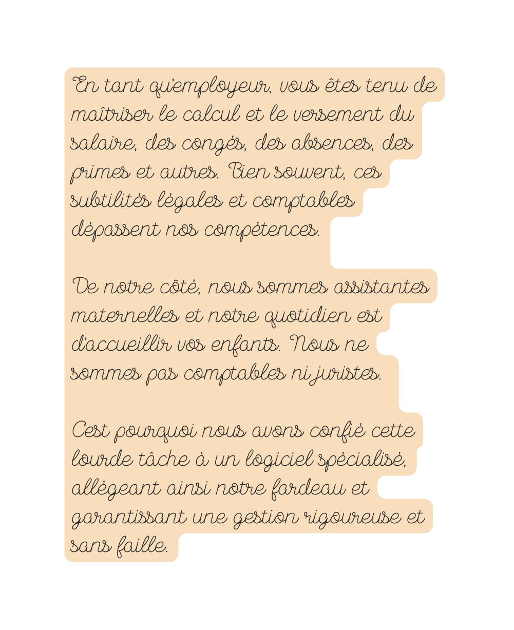 En tant qu employeur vous êtes tenu de maîtriser le calcul et le versement du salaire des congés des absences des primes et autres Bien souvent ces subtilités légales et comptables dépassent nos compétences De notre côté nous sommes assistantes maternelles et notre quotidien est d accueillir vos enfants Nous ne sommes pas comptables ni juristes C est pourquoi nous avons confié cette lourde tâche à un logiciel spécialisé allégeant ainsi notre fardeau et garantissant une gestion rigoureuse et sans faille