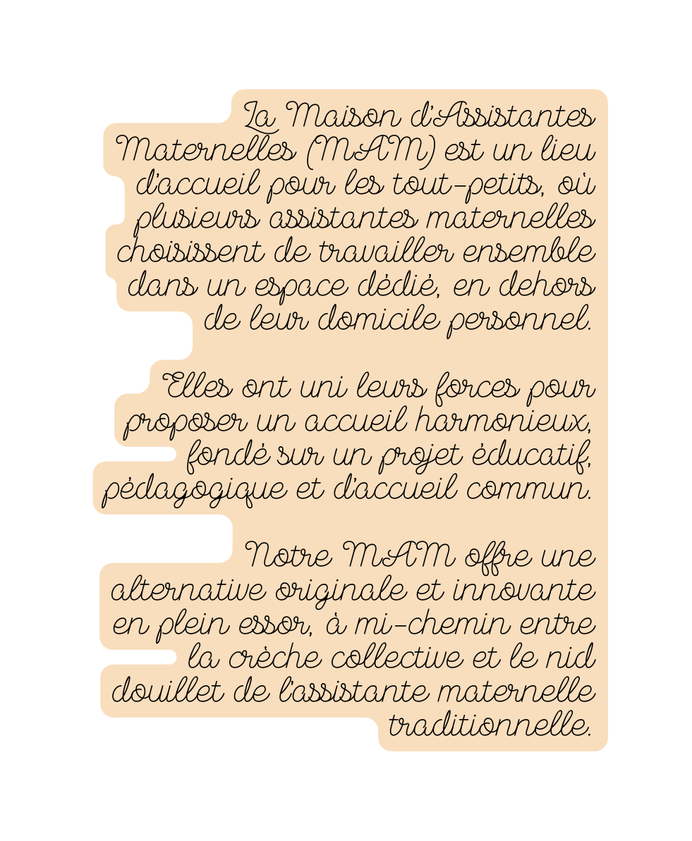 La Maison d Assistantes Maternelles MAM est un lieu d accueil pour les tout petits où plusieurs assistantes maternelles choisissent de travailler ensemble dans un espace dédié en dehors de leur domicile personnel Elles ont uni leurs forces pour proposer un accueil harmonieux fondé sur un projet éducatif pédagogique et d accueil commun Notre MAM offre une alternative originale et innovante en plein essor à mi chemin entre la crèche collective et le nid douillet de l assistante maternelle traditionnelle